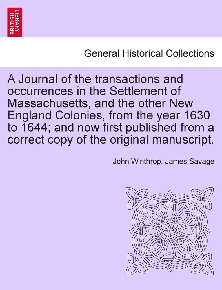 Journal of the transactions and occurrences in the Settlement of Massachusetts, and the other New England Colonies, from the year 1630 to 1644; and now first published from a correct copy of the original manuscript. Vol. I. A New Edition.