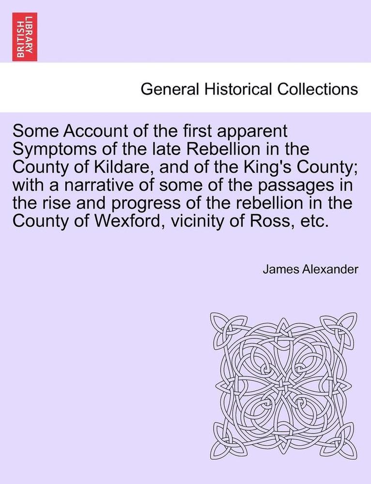 Some Account of the First Apparent Symptoms of the Late Rebellion in the County of Kildare, and of the King's County; With a Narrative of Some of the Passages in the Rise and Progress of the 1