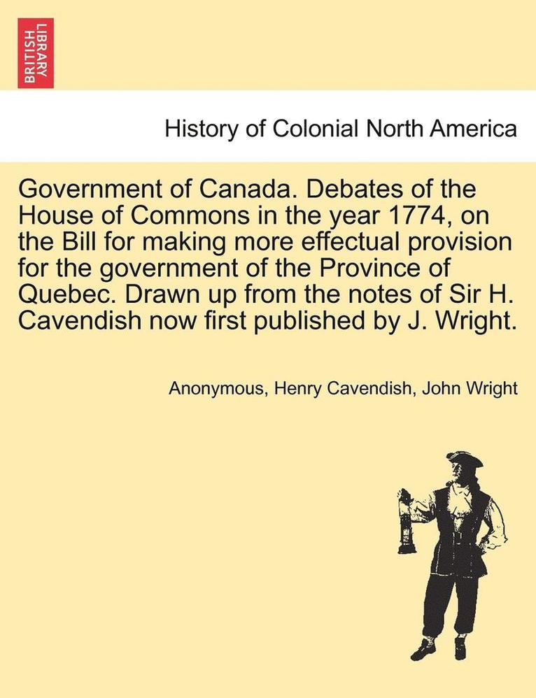 Government of Canada. Debates of the House of Commons in the Year 1774, on the Bill for Making More Effectual Provision for the Government of the Province of Quebec. Drawn Up from the Notes of Sir H. 1
