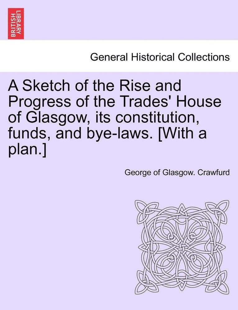 A Sketch of the Rise and Progress of the Trades' House of Glasgow, Its Constitution, Funds, and Bye-Laws. [With a Plan.] 1