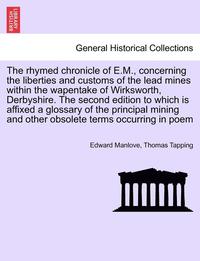 bokomslag The Rhymed Chronicle of E.M., Concerning the Liberties and Customs of the Lead Mines Within the Wapentake of Wirksworth, Derbyshire. the Second Edition to Which Is Affixed a Glossary of the Principal