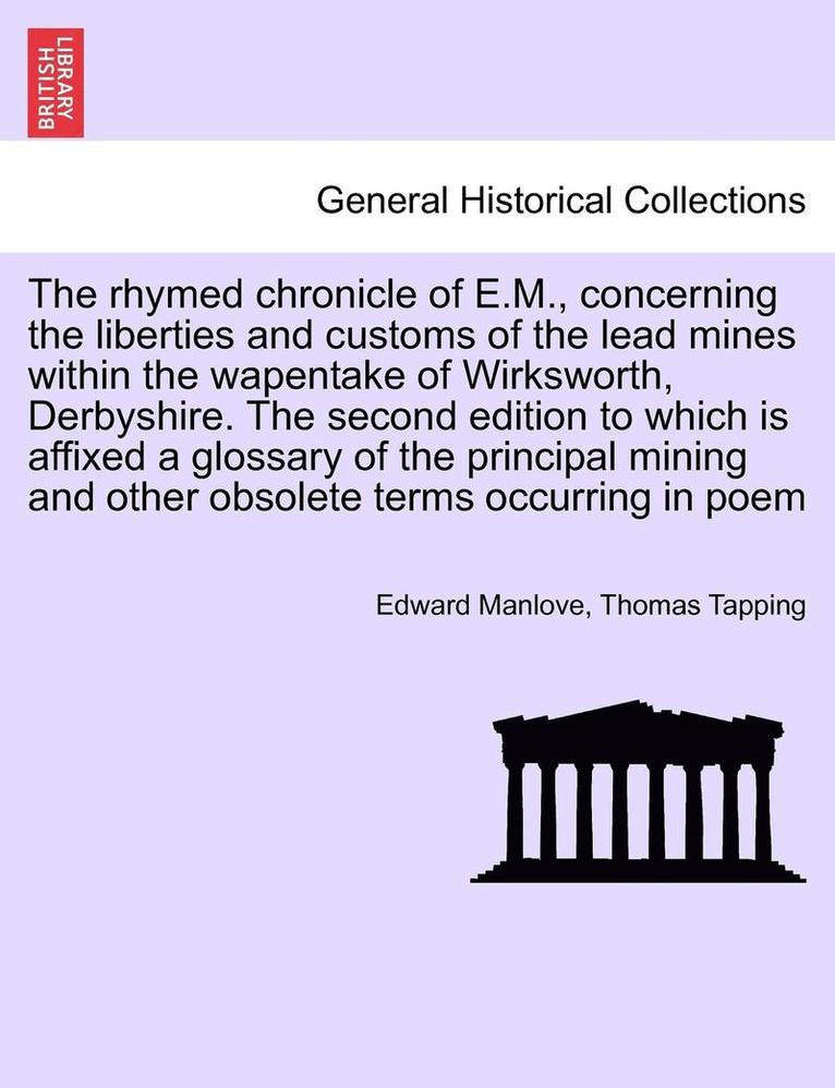 The Rhymed Chronicle of E.M., Concerning the Liberties and Customs of the Lead Mines Within the Wapentake of Wirksworth, Derbyshire. the Second Edition to Which Is Affixed a Glossary of the Principal 1