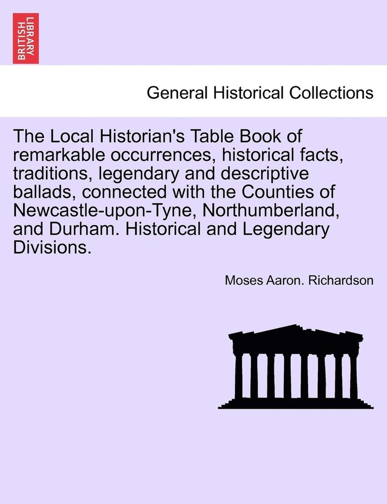 Local Historian's Table Book of remarkable occurrences, historical facts, traditions, legendary and descriptive ballads, connected with the Counties of Newcastle-upon-Tyne, Northumberland, and Durham. Historical and Legendary Divisions, vol. I