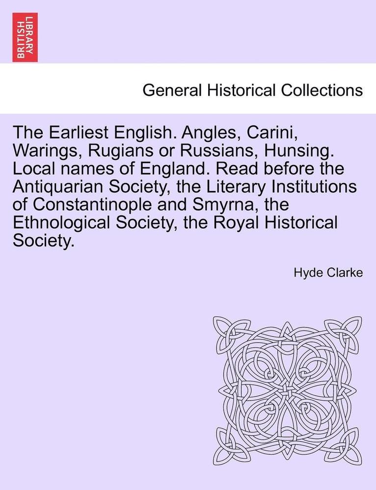 The Earliest English. Angles, Carini, Warings, Rugians or Russians, Hunsing. Local Names of England. Read Before the Antiquarian Society, the Literary Institutions of Constantinople and Smyrna, the 1