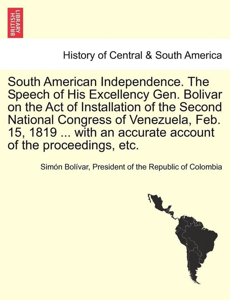 South American Independence. the Speech of His Excellency Gen. Bolivar on the Act of Installation of the Second National Congress of Venezuela, Feb. 15, 1819 ... with an Accurate Account of the 1