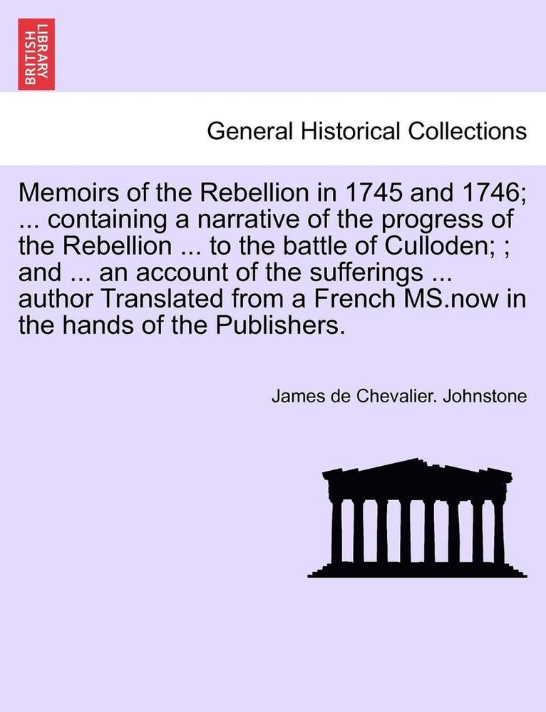 Memoirs of the Rebellion in 1745 and 1746; a narrative of the progress of the Rebellion to the battle of Culloden; an account of the sufferings author Translated from a French MS. Third Edition, with additional notes & c.