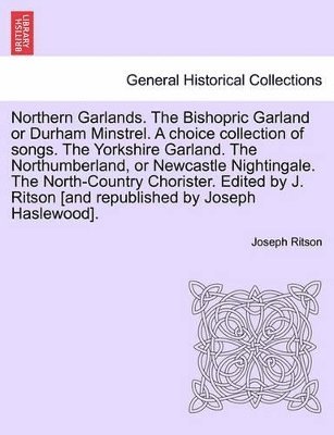 Northern Garlands. the Bishopric Garland or Durham Minstrel. a Choice Collection of Songs. the Yorkshire Garland. the Northumberland, or Newcastle Nightingale. the North-Country Chorister. Edited by 1