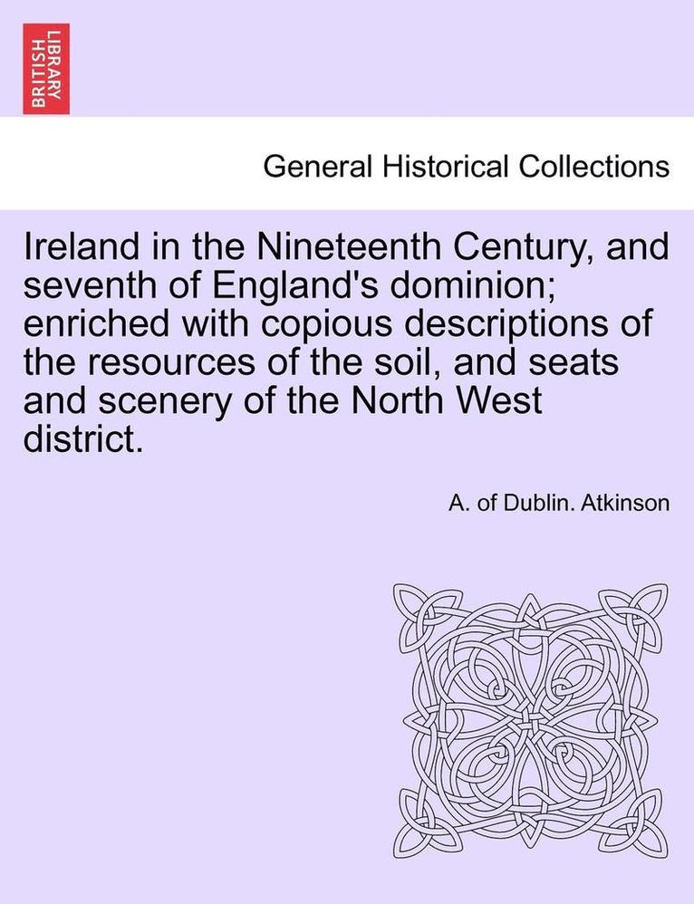 Ireland in the Nineteenth Century, and seventh of England's dominion; enriched with copious descriptions of the resources of the soil, and seats and scenery of the North West district. 1