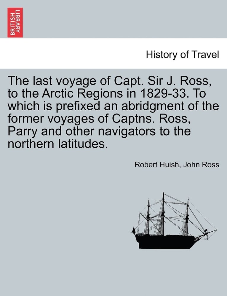 last voyage of Capt. Sir J. Ross, to the Arctic Regions in 1829-33. To which is prefixed an abridgment of the former voyages of Captns. Ross, Parry and other navigators to the northern latitudes. 1