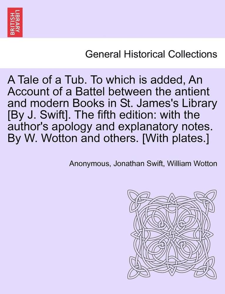 Tale of a Tub. to Which Is Added, an Account of a Battel Between the Antient and Modern Books in St. James's Library [by J. Swift]. the Fifth Edition