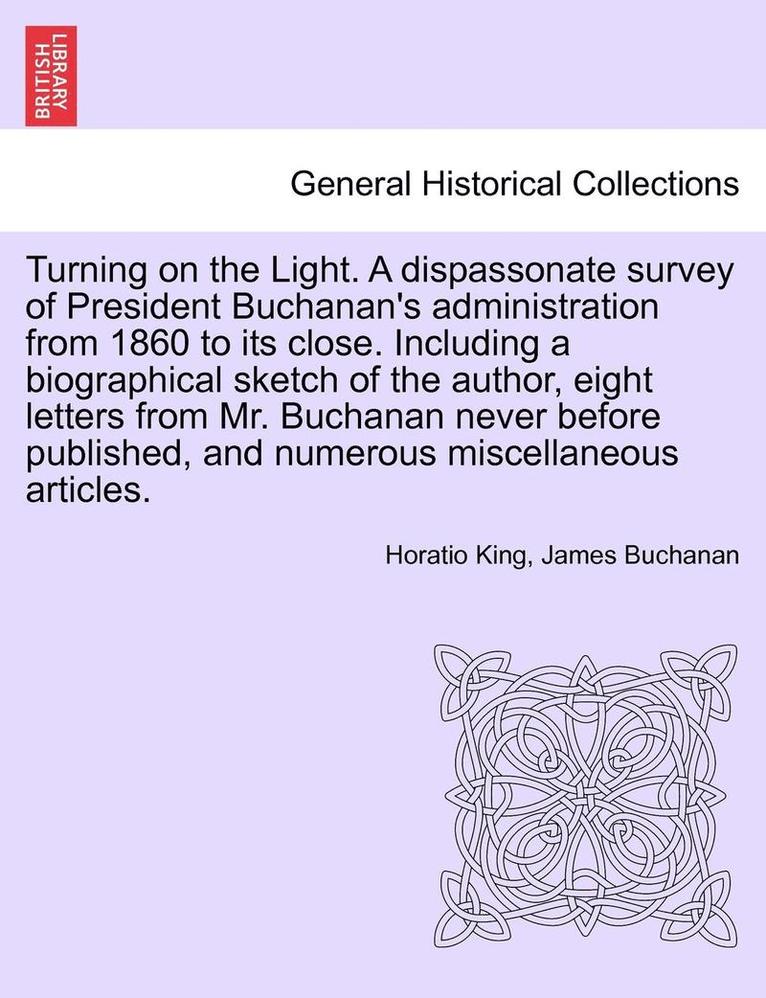 Turning on the Light. a Dispassonate Survey of President Buchanan's Administration from 1860 to Its Close. Including a Biographical Sketch of the Author, Eight Letters from Mr. Buchanan Never Before Published, and Numerous Miscellaneous Articles.