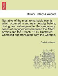 bokomslag Narrative of the Most Remarkable Events Which Occurred in and Near Leipzig, Before, During, and Subsequent To, the Sanguinary Series of Engagements Between the Allied Armies and the French, 1813.