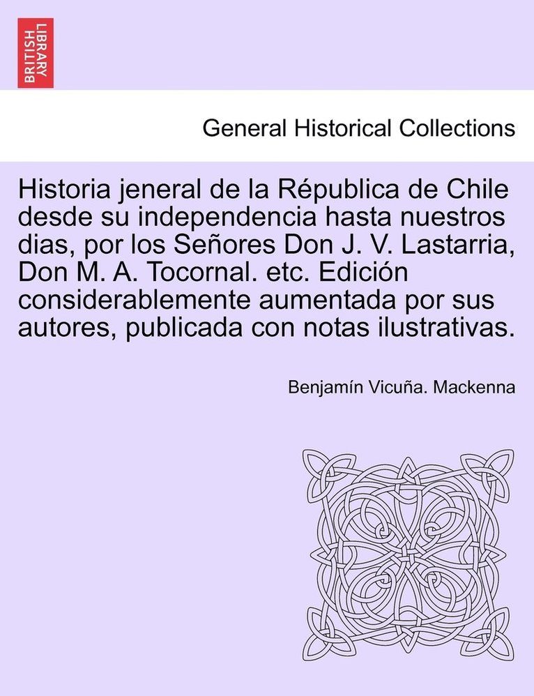 Historia Jeneral de La Republica de Chile Desde Su Independencia Hasta Nuestros Dias, Por Los Senores Don J. V. Lastarria, Don M. A. Tocornal. Etc. Ed 1