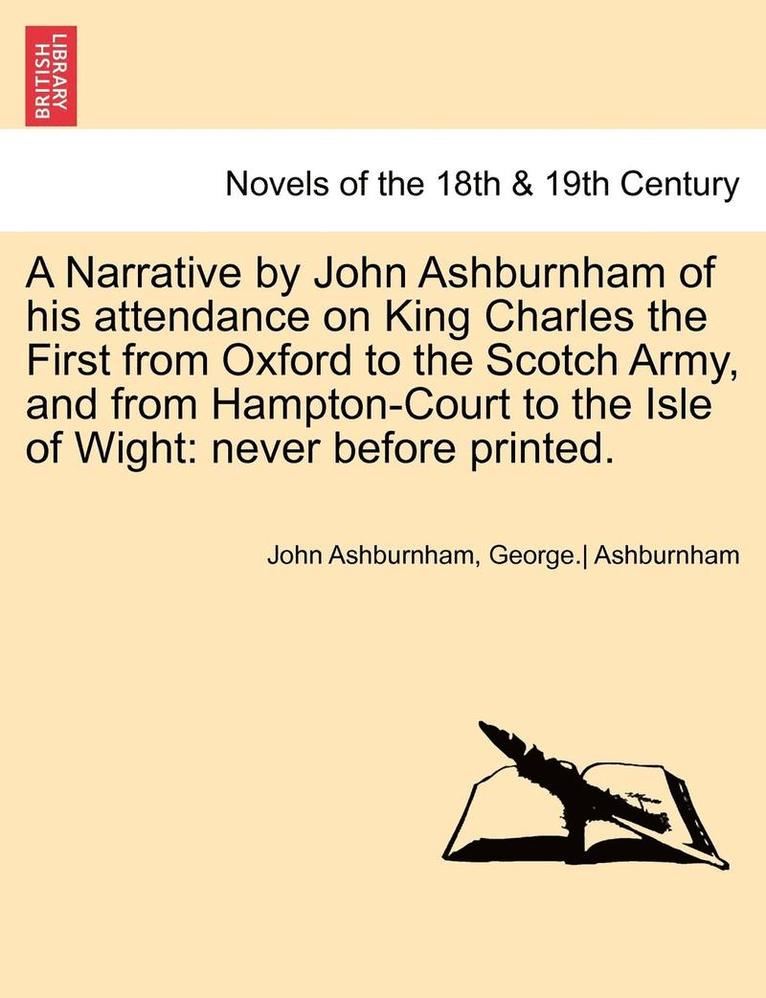 A Narrative by John Ashburnham of His Attendance on King Charles the First from Oxford to the Scotch Army, and from Hampton-Court to the Isle of Wig 1
