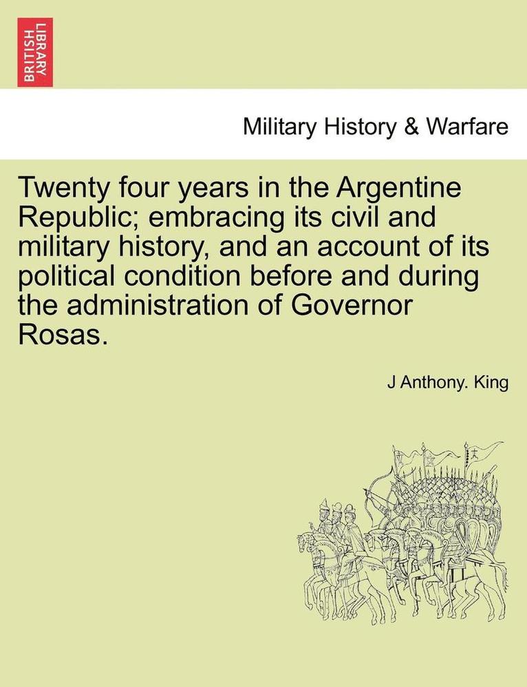 Twenty Four Years in the Argentine Republic; Embracing Its Civil and Military History, and an Account of Its Political Condition Before and During the Administration of Governor Rosas. 1