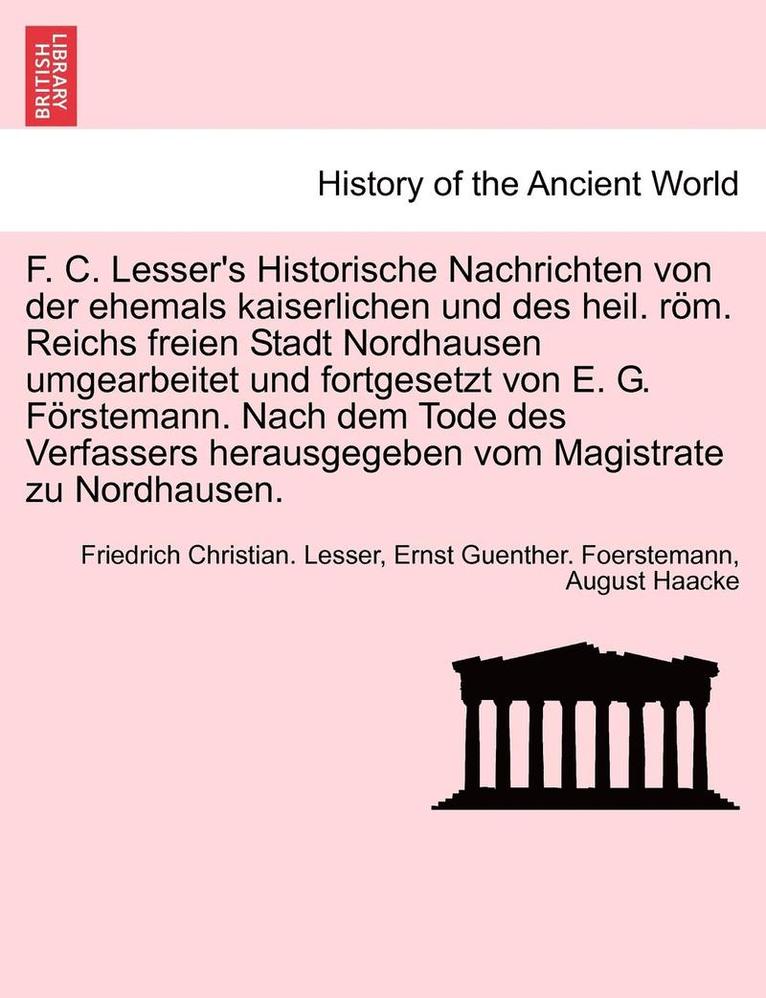 F. C. Lesser's Historische Nachrichten Von Der Ehemals Kaiserlichen Und Des Heil. ROM. Reichs Freien Stadt Nordhausen Umgearbeitet Und Fortgesetzt Von E. G. Forstemann. Nach Dem Tode Des Verfassers 1