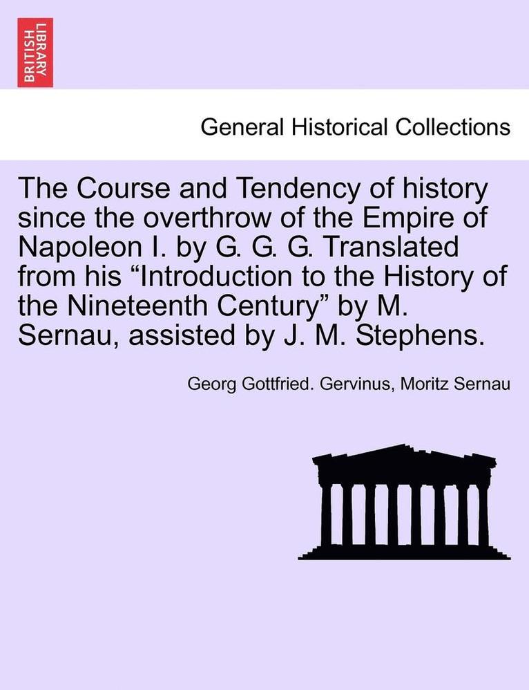 The Course and Tendency of History Since the Overthrow of the Empire of Napoleon I. by G. G. G. Translated from His Introduction to the History of the Nineteenth Century by M. Sernau, Assisted by J. 1