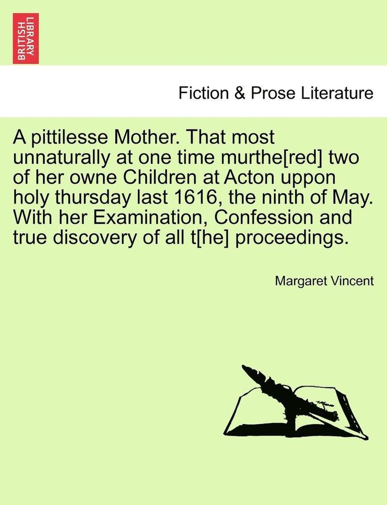 A Pittilesse Mother. That Most Unnaturally at One Time Murthe[red] Two of Her Owne Children at Acton Uppon Holy Thursday Last 1616, the Ninth of May. with Her Examination, Confession and True 1