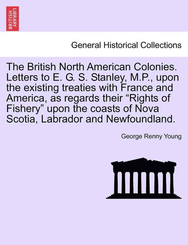 The British North American Colonies. Letters to E. G. S. Stanley, M.P., Upon the Existing Treaties with France and America, as Regards Their &quot;Rights of Fishery&quot; Upon the Coasts of Nova 1