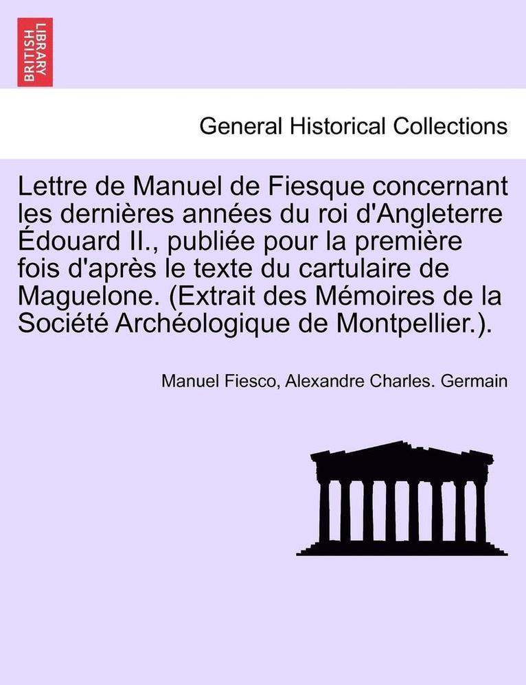 Lettre de Manuel de Fiesque Concernant Les Dernieres Annees Du Roi D'Angleterre Edouard II., Publiee Pour La Premiere Fois D'Apres Le Texte Du Cartulaire de Maguelone. (Extrait Des Memoires de La 1