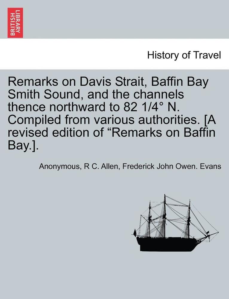 Remarks on Davis Strait, Baffin Bay Smith Sound, and the Channels Thence Northward to 82 1/4 N. Compiled from Various Authorities. [A Revised Edition of 'Remarks on Baffin Bay.]. 1