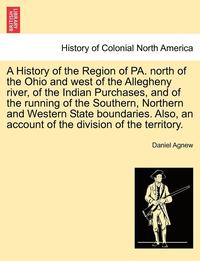 bokomslag A History of the Region of Pa. North of the Ohio and West of the Allegheny River, of the Indian Purchases, and of the Running of the Southern, Northern and Western State Boundaries. Also, an Account