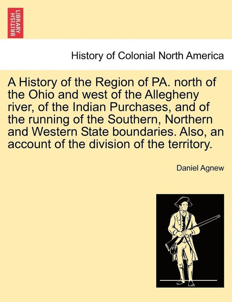 A History of the Region of Pa. North of the Ohio and West of the Allegheny River, of the Indian Purchases, and of the Running of the Southern, Northern and Western State Boundaries. Also, an Account 1