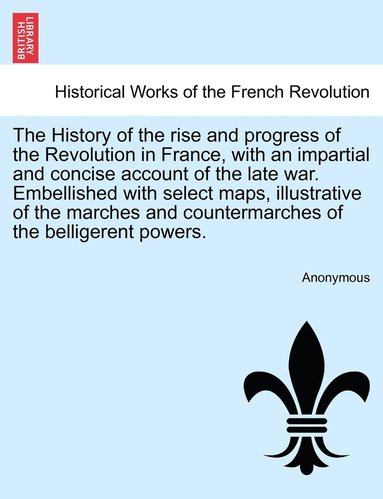 bokomslag History of the rise and progress of the Revolution in France, with an impartial and concise account of the late war. Embellished with select maps, illustrative of the marches and countermarches of ...