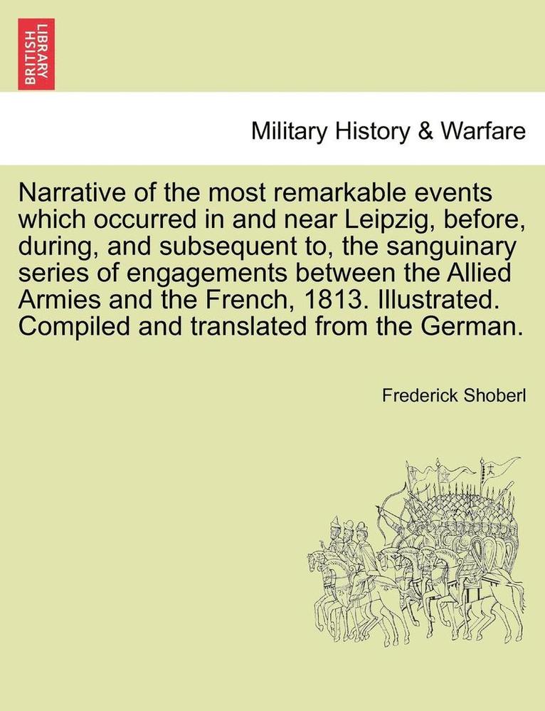 Narrative of the Most Remarkable Events Which Occurred in and Near Leipzig, Before, During, and Subsequent To, the Sanguinary Series of Engagements Between the Allied Armies and the French, 1813. 1