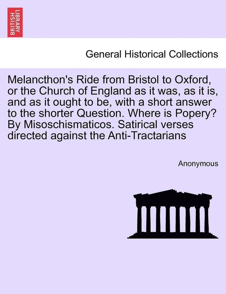 Melancthon's Ride from Bristol to Oxford, or the Church of England as It Was, as It Is, and as It Ought to Be, with a Short Answer to the Shorter Question. Where Is Popery? by Misoschismaticos. 1