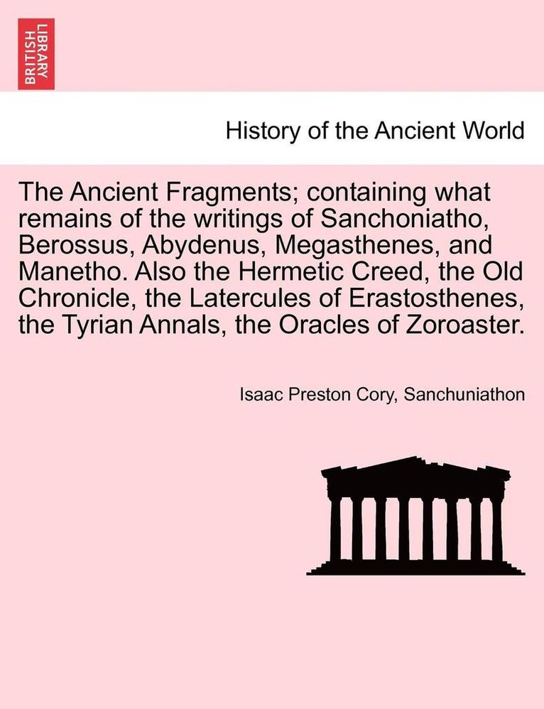 The Ancient Fragments; Containing What Remains of the Writings of Sanchoniatho, Berossus, Abydenus, Megasthenes, and Manetho. Also the Hermetic Creed, the Old Chronicle, the Latercules of 1