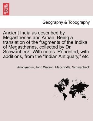 Ancient India as described by Megasthenes and Arrian. Being a translation of the fragments of the Indika of Megasthenes, collected by Dr. Schwanbeck. With notes. Reprinted, with additions, from the 1
