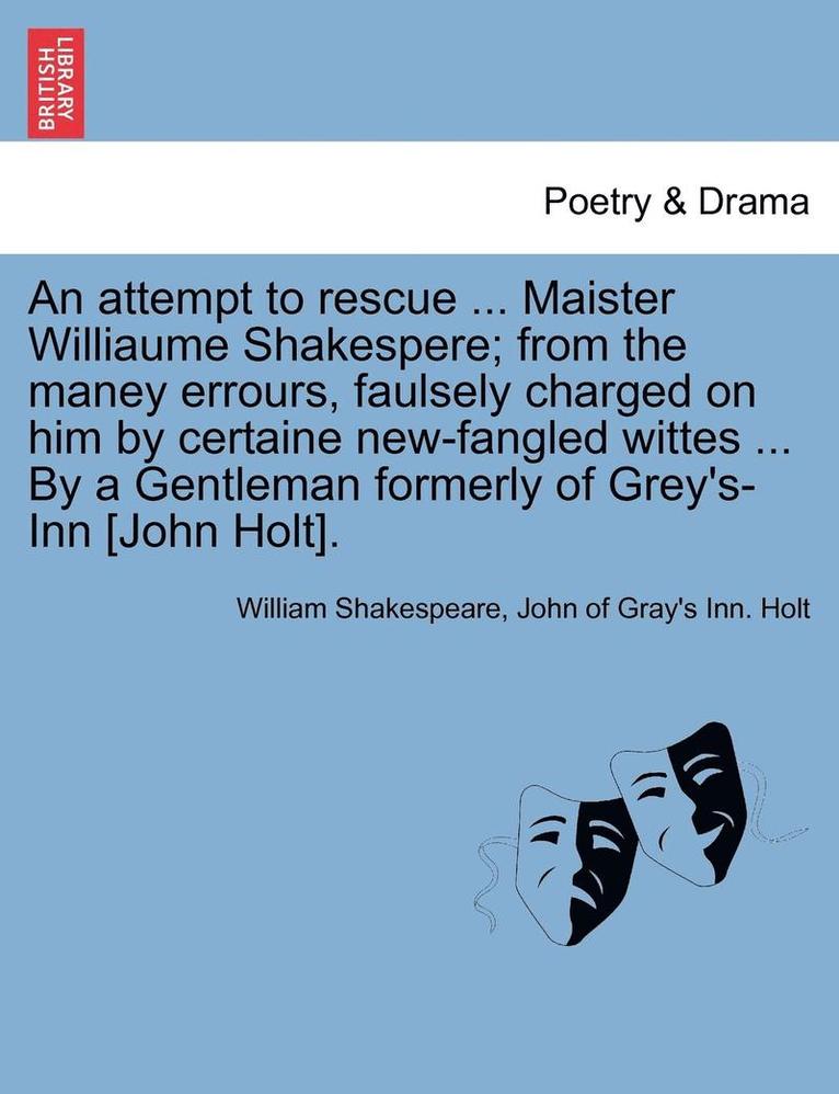 An Attempt to Rescue ... Maister Williaume Shakespere; From the Maney Errours, Faulsely Charged on Him by Certaine New-Fangled Wittes ... by a Gentleman Formerly of Grey's-Inn [John Holt]. 1
