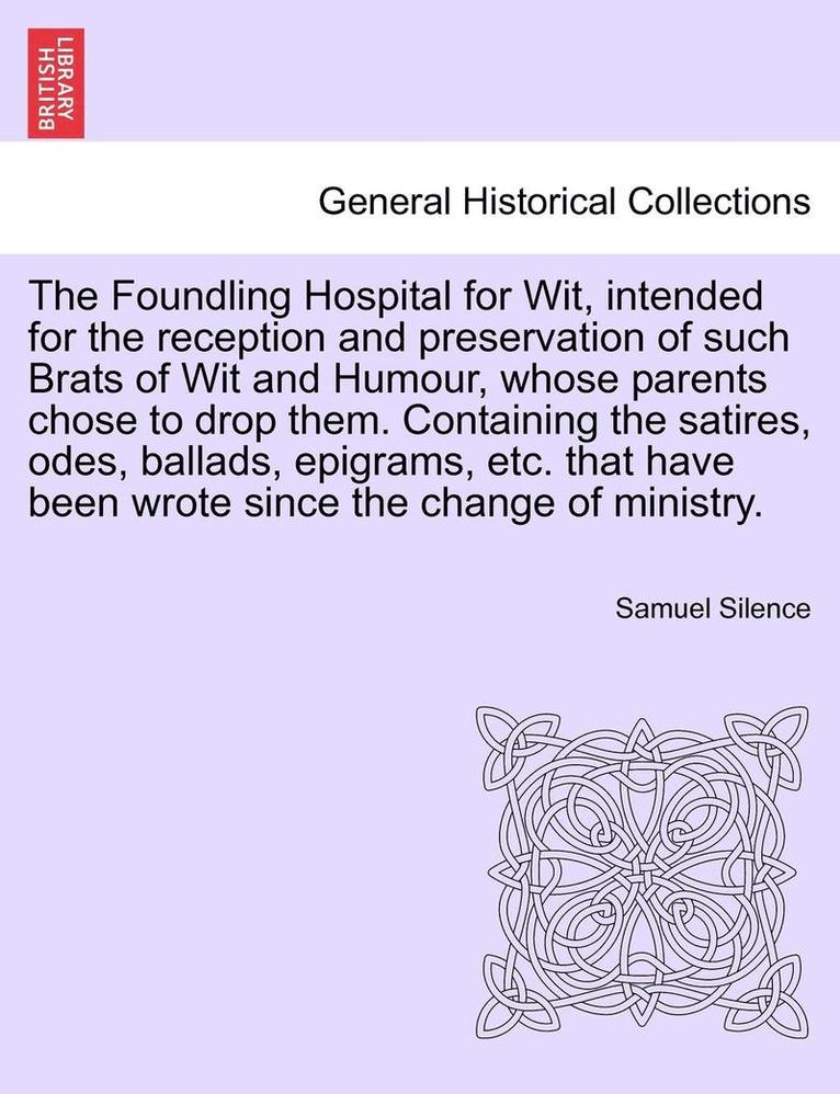 The Foundling Hospital for Wit, Intended for the Reception and Preservation of Such Brats of Wit and Humour, Whose Parents Chose to Drop Them. Containing the Satires, Odes, Ballads, Epigrams, Etc. 1