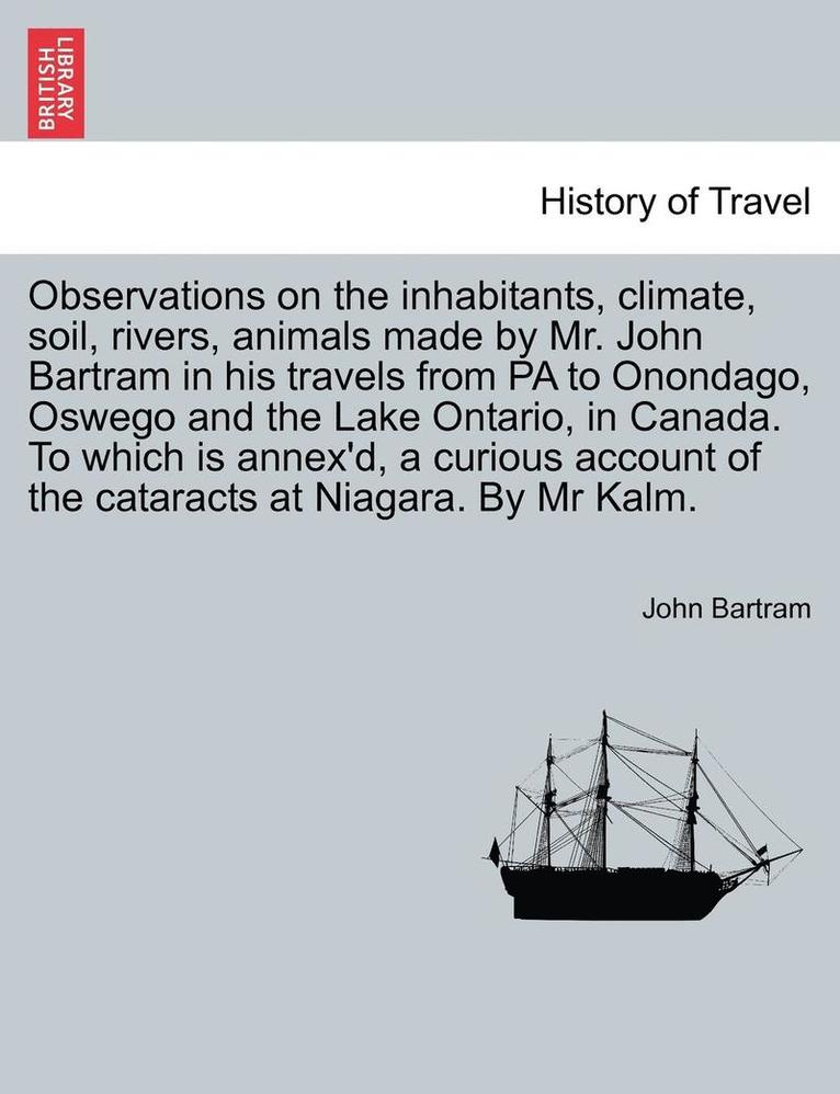 Observations on the Inhabitants, Climate, Soil, Rivers, Animals Made by Mr. John Bartram in His Travels from Pa to Onondago, Oswego and the Lake Ontario, in Canada. to Which Is Annex'd, a Curious 1