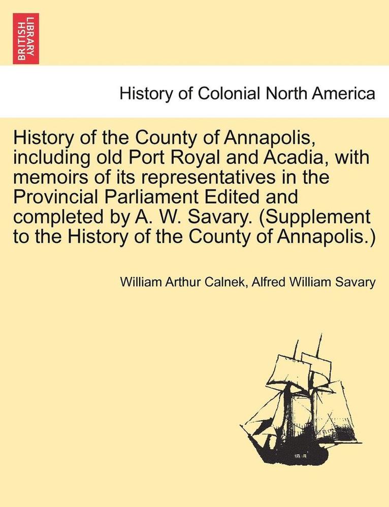 History of the County of Annapolis, Including Old Port Royal and Acadia, with Memoirs of Its Representatives in the Provincial Parliament Edited and Completed by A. W. Savary. (Supplement to the History of the County of Annapolis.)