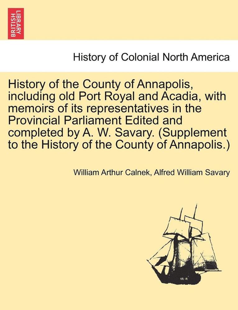 History of the County of Annapolis, Including Old Port Royal and Acadia, with Memoirs of Its Representatives in the Provincial Parliament Edited and Completed by A. W. Savary. (Supplement to the 1