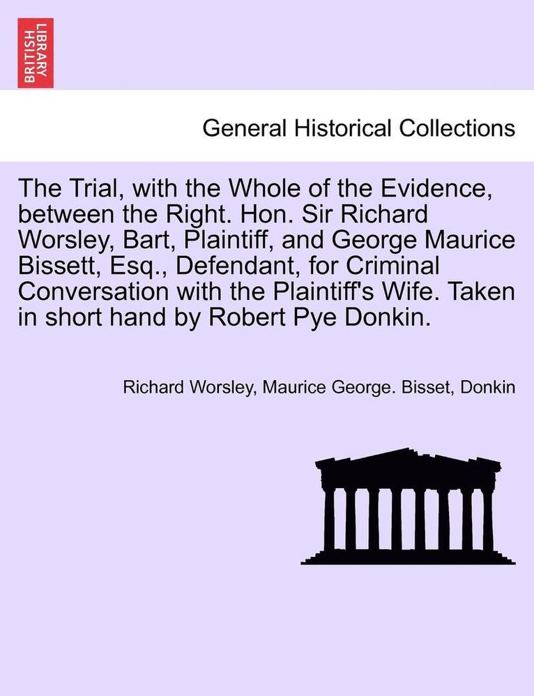 The Trial, with the Whole of the Evidence, Between the Right. Hon. Sir Richard Worsley, Bart, Plaintiff, and George Maurice Bissett, Esq., Defendant, for Criminal Conversation with the Plaintiff's 1