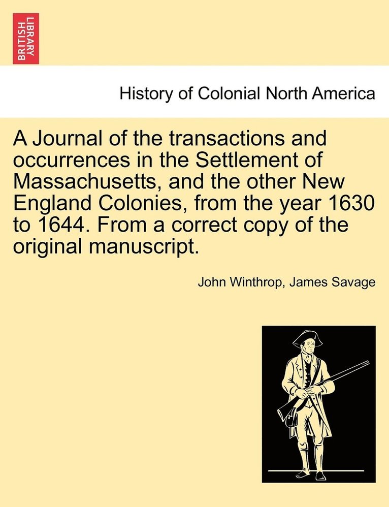 A Journal of the transactions and occurrences in the Settlement of Massachusetts, and the other New England Colonies, from the year 1630 to 1644. From a correct copy of the original manuscript. Vol. I 1