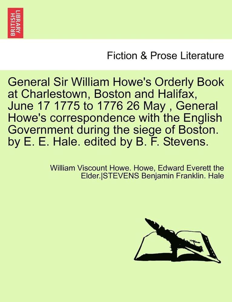 General Sir William Howe's Orderly Book at Charlestown, Boston and Halifax, June 17 1775 to 1776 26 May, General Howe's Correspondence with the English Government During the Siege of Boston. by E. E. 1