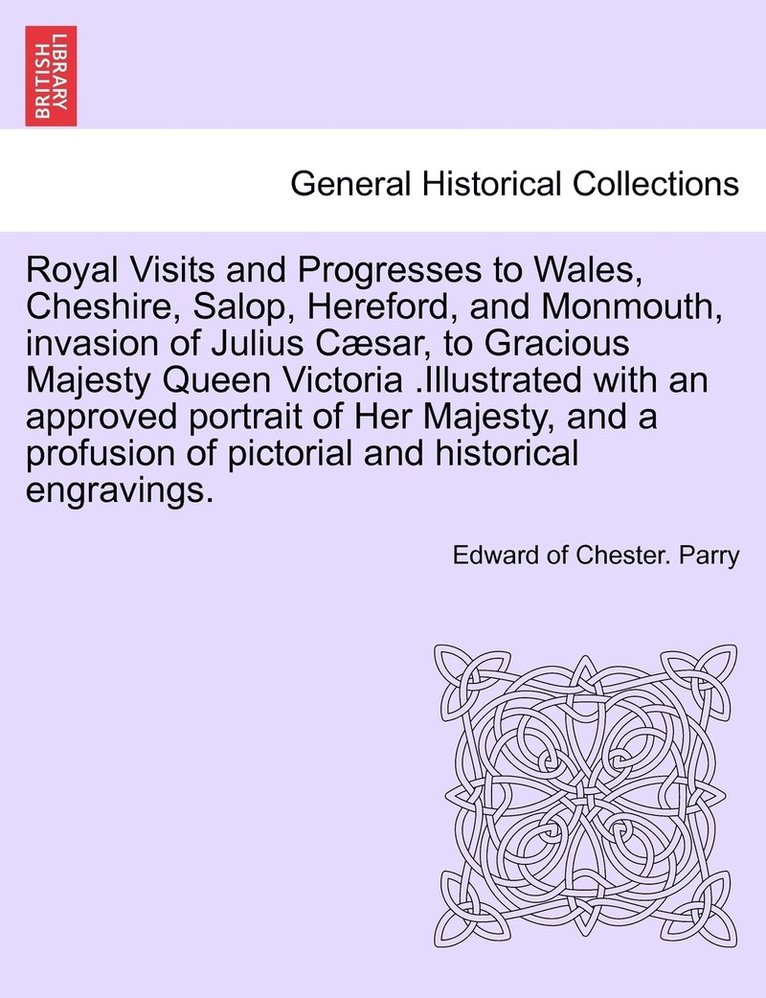 Royal Visits and Progresses to Wales, Cheshire, Salop, Hereford, and Monmouth, invasion of Julius Csar, to Gracious Majesty Queen Victoria .Illustrated with an approved portrait of Her Majesty, and 1