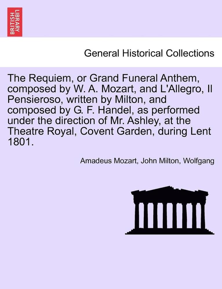 The Requiem, or Grand Funeral Anthem, Composed by W. A. Mozart, and L'Allegro, Il Pensieroso, Written by Milton, and Composed by G. F. Handel, as Performed Under the Direction of Mr. Ashley, at the 1