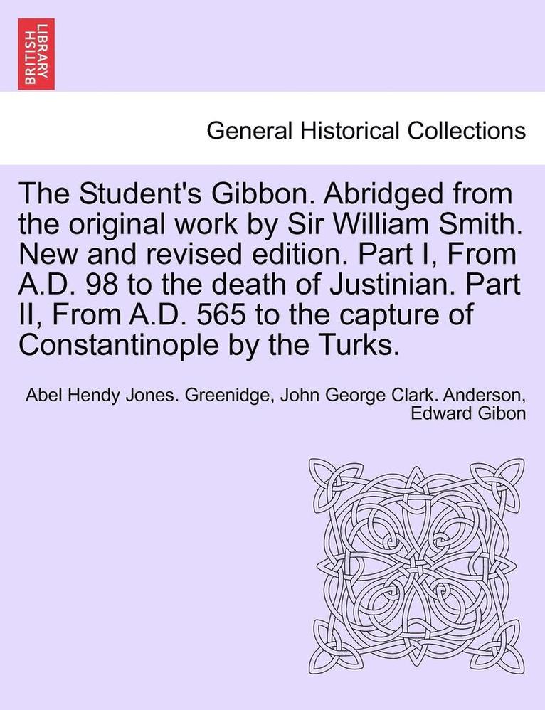 The Student's Gibbon. Abridged from the Original Work by Sir William Smith. New and Revised Edition. Part I, from A.D. 98 to the Death of Justinian. P