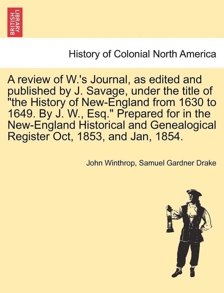 A Review of W.'s Journal, as Edited and Published by J. Savage, Under the Title of the History of New-England from 1630 to 1649. by J. W., Esq. Prepared for in the New-England Historical and 1