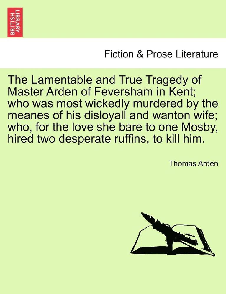 The Lamentable and True Tragedy of Master Arden of Feversham in Kent; Who Was Most Wickedly Murdered by the Meanes of His Disloyall and Wanton Wife; Who, for the Love She Bare to One Mosby, Hired Two 1