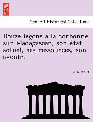 Douze Lec Ons a la Sorbonne Sur Madagascar, Son E Tat Actuel, Ses Ressources, Son Avenir. 1