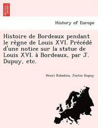 bokomslag Histoire de Bordeaux Pendant Le Re Gne de Louis XVI. Pre Ce de D'Une Notice Sur La Statue de Louis XVI. a Bordeaux, Par J. Dupuy, Etc.
