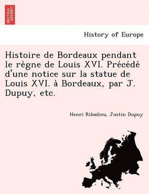 Histoire de Bordeaux Pendant Le Re Gne de Louis XVI. Pre Ce de D'Une Notice Sur La Statue de Louis XVI. a Bordeaux, Par J. Dupuy, Etc. 1