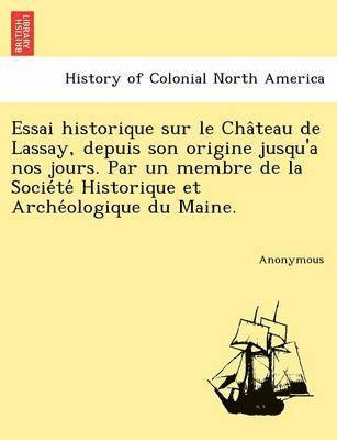 Essai Historique Sur Le Cha Teau de Lassay, Depuis Son Origine Jusqu'a Nos Jours. Par Un Membre de La Socie Te Historique Et Arche Ologique Du Maine. 1