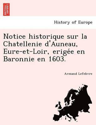 Notice Historique Sur La Chatellenie D'Auneau, Eure-Et-Loir, Erige E En Baronnie En 1603. 1